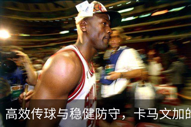 高效传球与稳健防守，卡马文加的中场表现令人瞩目